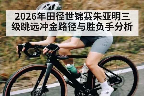 2026年田径世锦赛朱亚明三级跳远冲金路径与胜负手分析 - hth